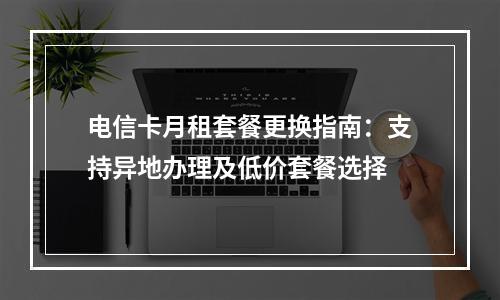 电信卡月租套餐更换指南：支持异地办理及低价套餐选择