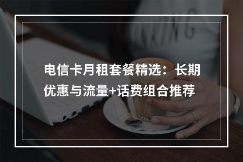 电信卡月租套餐精选：长期优惠与流量+话费组合推荐