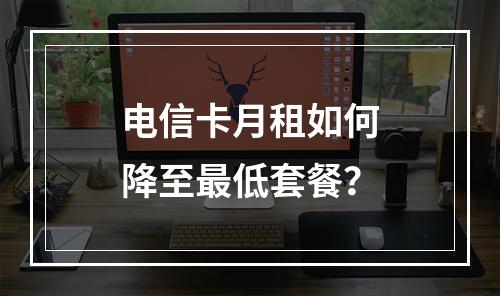电信卡月租如何降至最低套餐？