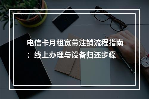 电信卡月租宽带注销流程指南：线上办理与设备归还步骤