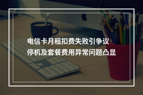 电信卡月租扣费失败引争议 停机及套餐费用异常问题凸显
