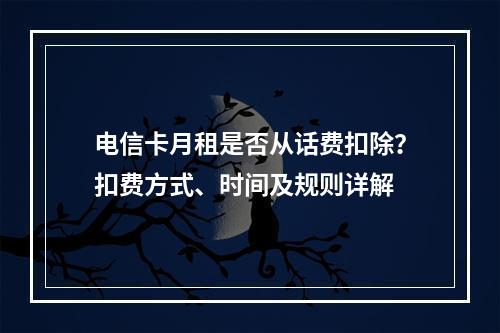电信卡月租是否从话费扣除？扣费方式、时间及规则详解