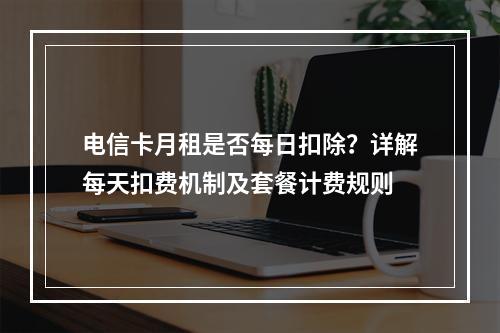电信卡月租是否每日扣除？详解每天扣费机制及套餐计费规则