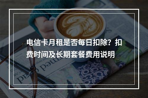 电信卡月租是否每日扣除？扣费时间及长期套餐费用说明