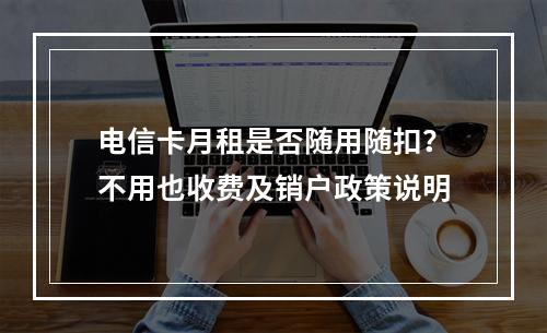 电信卡月租是否随用随扣？不用也收费及销户政策说明