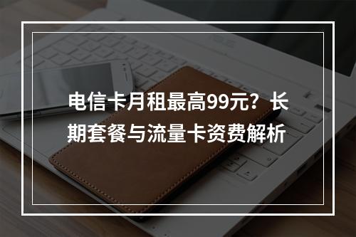 电信卡月租最高99元？长期套餐与流量卡资费解析