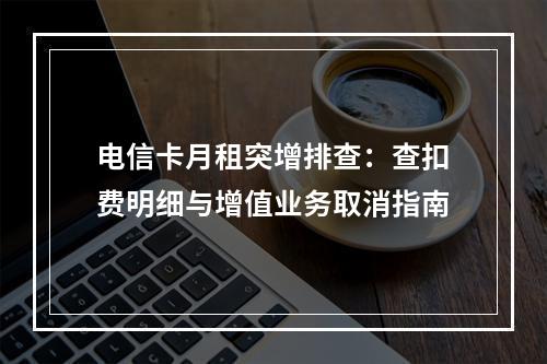 电信卡月租突增排查：查扣费明细与增值业务取消指南