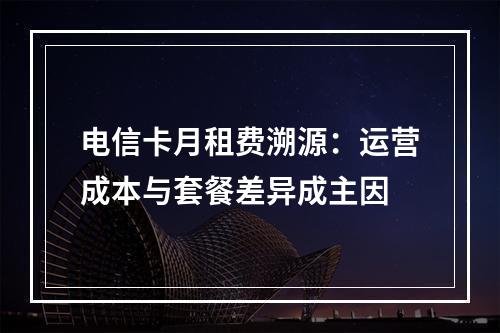 电信卡月租费溯源：运营成本与套餐差异成主因