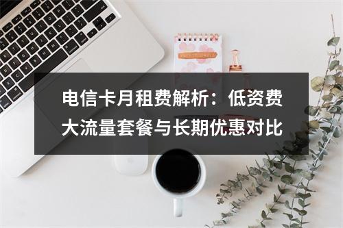 电信卡月租费解析：低资费大流量套餐与长期优惠对比