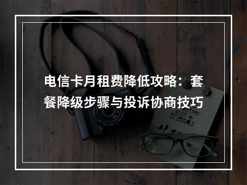电信卡月租费降低攻略：套餐降级步骤与投诉协商技巧