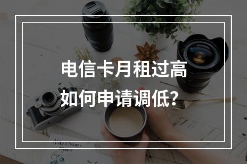 电信卡月租过高如何申请调低？