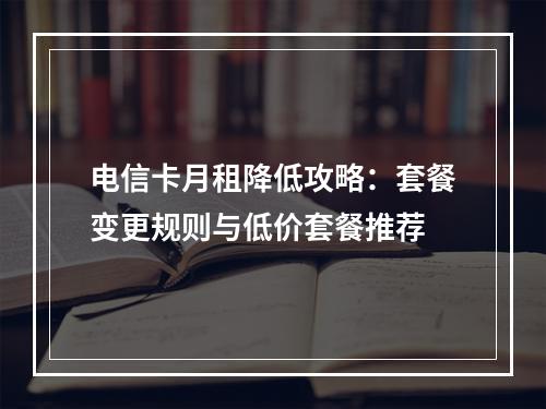 电信卡月租降低攻略：套餐变更规则与低价套餐推荐
