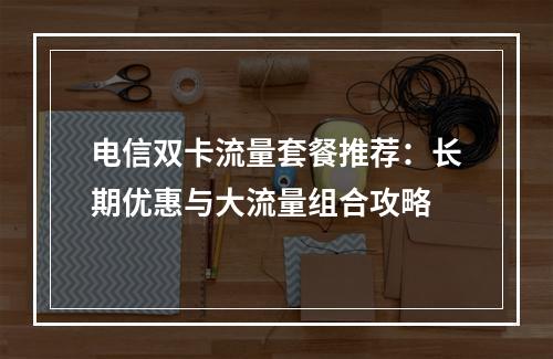 电信双卡流量套餐推荐：长期优惠与大流量组合攻略