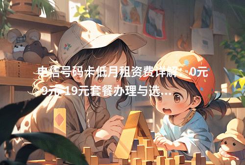 电信号码卡低月租资费详解：0元-9元-19元套餐办理与选号指南