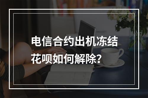 电信合约出机冻结花呗如何解除？