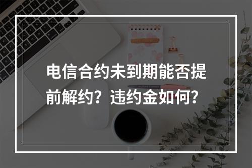 电信合约未到期能否提前解约？违约金如何？