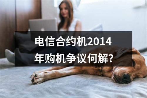 电信合约机2014年购机争议何解？