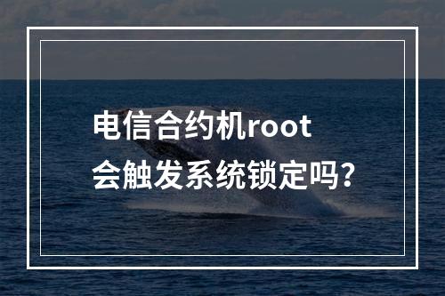 电信合约机root会触发系统锁定吗？