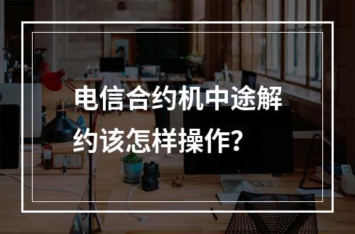 电信合约机中途解约该怎样操作？