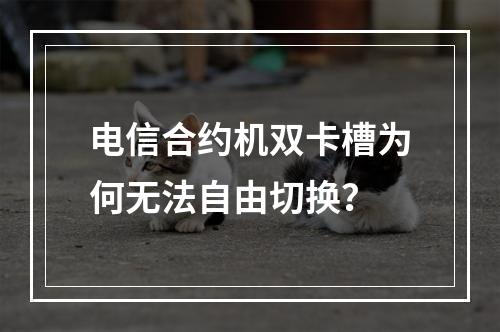 电信合约机双卡槽为何无法自由切换？