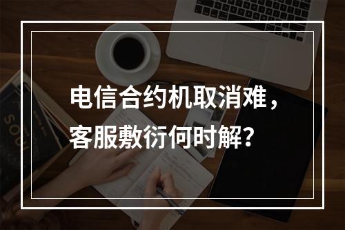 电信合约机取消难，客服敷衍何时解？
