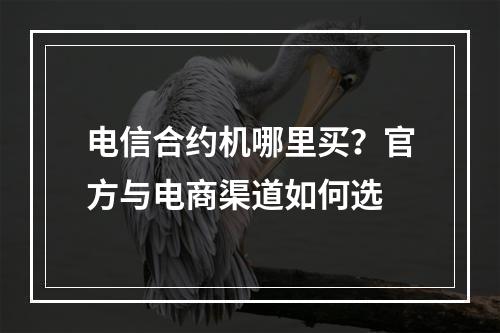 电信合约机哪里买？官方与电商渠道如何选