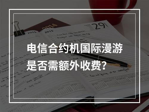 电信合约机国际漫游是否需额外收费？