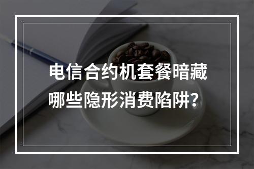 电信合约机套餐暗藏哪些隐形消费陷阱？