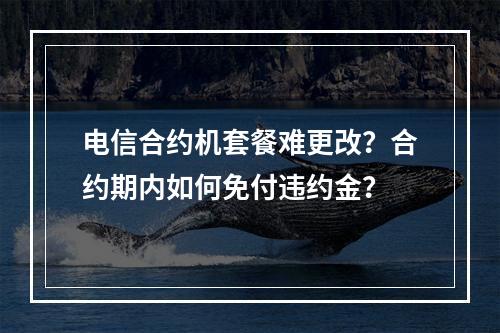 电信合约机套餐难更改？合约期内如何免付违约金？