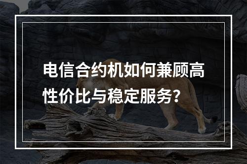 电信合约机如何兼顾高性价比与稳定服务？