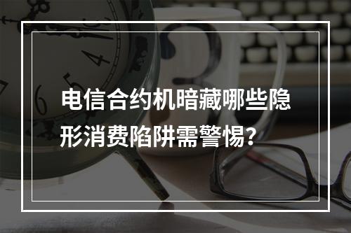 电信合约机暗藏哪些隐形消费陷阱需警惕？