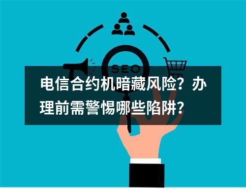 电信合约机暗藏风险？办理前需警惕哪些陷阱？