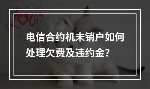 电信合约机未销户如何处理欠费及违约金？