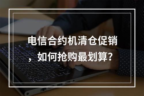 电信合约机清仓促销，如何抢购最划算？