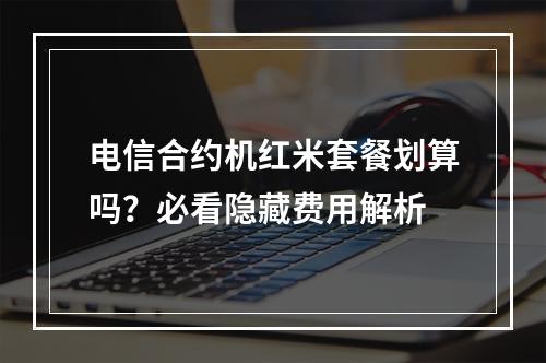 电信合约机红米套餐划算吗？必看隐藏费用解析