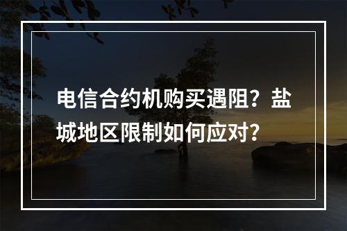 电信合约机购买遇阻？盐城地区限制如何应对？