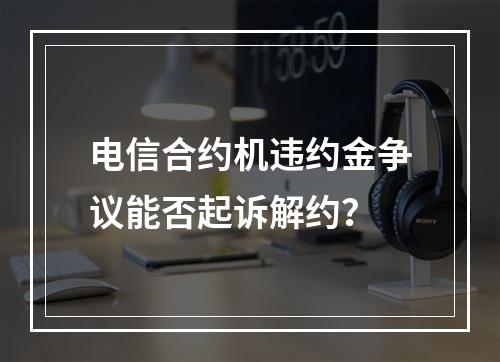 电信合约机违约金争议能否起诉解约？