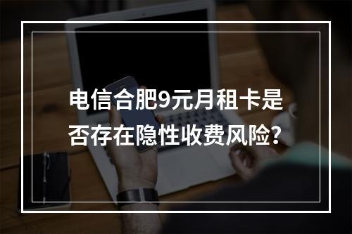 电信合肥9元月租卡是否存在隐性收费风险？