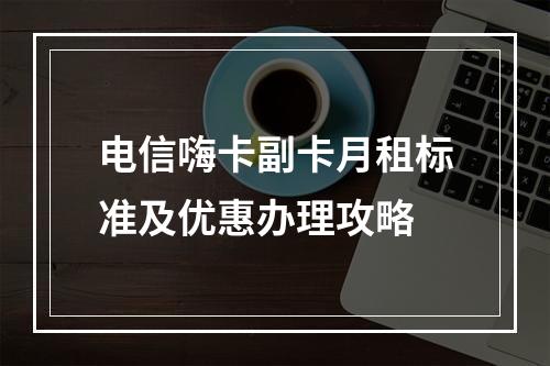 电信嗨卡副卡月租标准及优惠办理攻略