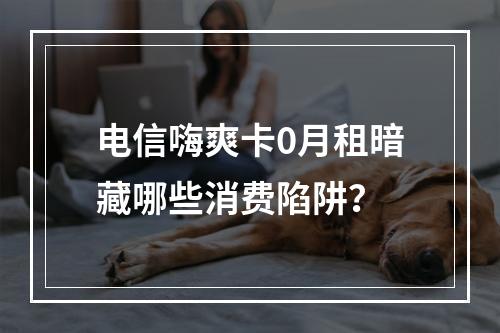 电信嗨爽卡0月租暗藏哪些消费陷阱？