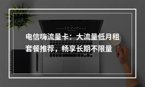 电信嗨流量卡：大流量低月租套餐推荐，畅享长期不限量