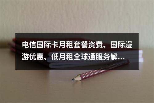 电信国际卡月租套餐资费、国际漫游优惠、低月租全球通服务解析
