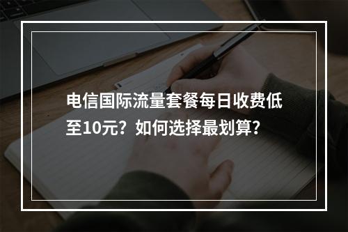 电信国际流量套餐每日收费低至10元？如何选择最划算？