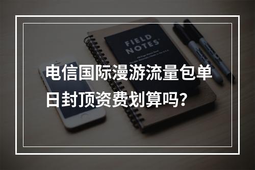 电信国际漫游流量包单日封顶资费划算吗？