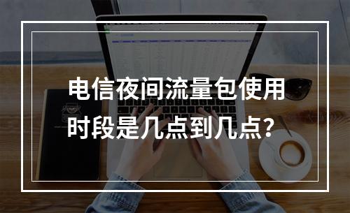 电信夜间流量包使用时段是几点到几点？
