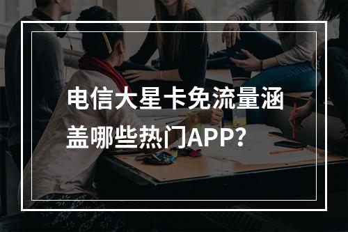 电信大星卡免流量涵盖哪些热门APP？