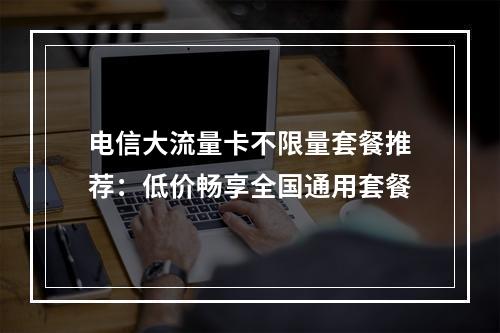 电信大流量卡不限量套餐推荐：低价畅享全国通用套餐