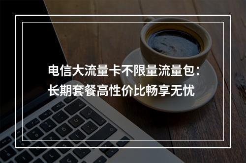 电信大流量卡不限量流量包：长期套餐高性价比畅享无忧