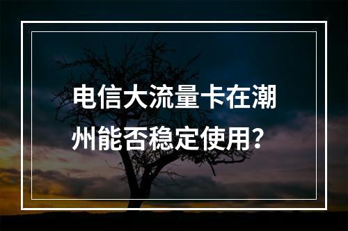 电信大流量卡在潮州能否稳定使用？