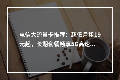 电信大流量卡推荐：超低月租19元起，长期套餐畅享5G高速网络